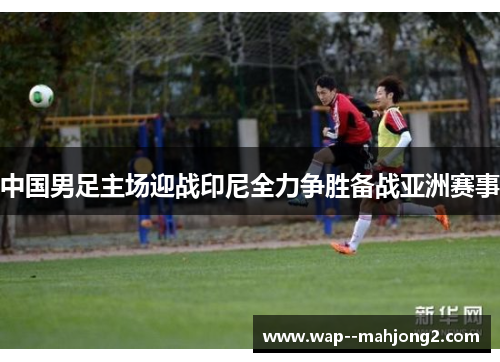 中国男足主场迎战印尼全力争胜备战亚洲赛事