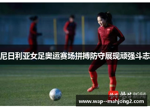 尼日利亚女足奥运赛场拼搏防守展现顽强斗志 尼日利亚女足奥运赛场拼搏防守展现顽强斗志