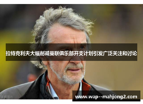 拉特克利夫大幅削减曼联俱乐部开支计划引发广泛关注和讨论 拉特克利夫大幅削减曼联俱乐部开支计划引发广泛关注和讨论